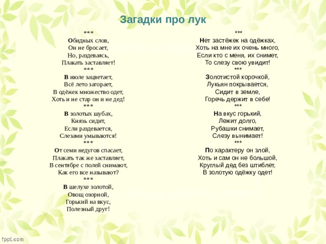 Загадки про лук  *** *** Н ет застёжек на одёжках, О бидных слов, Он не бросает, Хоть на мне их очень много, Если кто с меня, их снимет, Но, раздеваясь, Плакать заставляет! То слезу свою увидит! *** *** В  июле зацветает, З олотистой корочкой, Всё лето загорает, Лукьян покрывается, В одёжек множество одет, Сидит в земле, Хоть и не стар он и не дед! Горечь держит в себе! *** *** Н а вкус горький, В  золотых шубах, Лежит долго, Князь сидит, Если раздевается, Рубашки снимает, Слезу вынимает! Слезами умываются! *** *** П о характеру он злой, О т семи недугов спасает, Хоть и сам он не большой, Плакать так же заставляет, Круглый дед без штиблет, В сентябре с полей снимают, В золотую одёжку одет! Как его все называют? *** В  шелухе золотой, Овощ озорной, Горький на вкус, Полезный друг! 