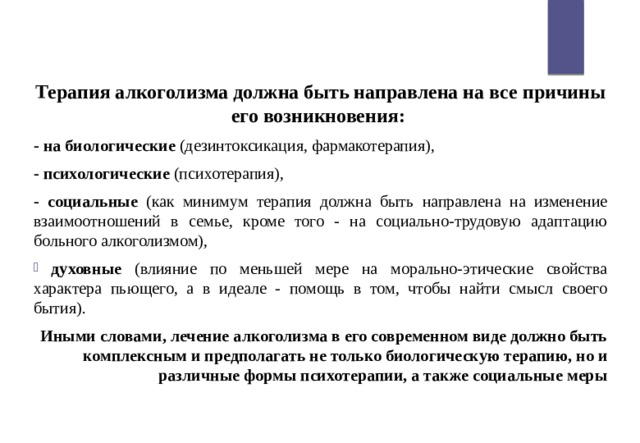 Терапия алкоголизма должна быть направлена на все причины его возникновения: - на биологические (дезинтоксикация, фармакотерапия), - психологические (психотерапия), - социальные (как минимум терапия должна быть направлена на изменение взаимоотношений в семье, кроме того - на социально-трудовую адаптацию больного алкоголизмом),  духовные (влияние по меньшей мере на морально-этические свойства характера пьющего, а в идеале - помощь в том, чтобы найти смысл своего бытия). Иными словами, лечение алкоголизма в его современном виде должно быть комплексным и предполагать не только биологическую терапию, но и различные формы психотерапии, а также социальные меры 