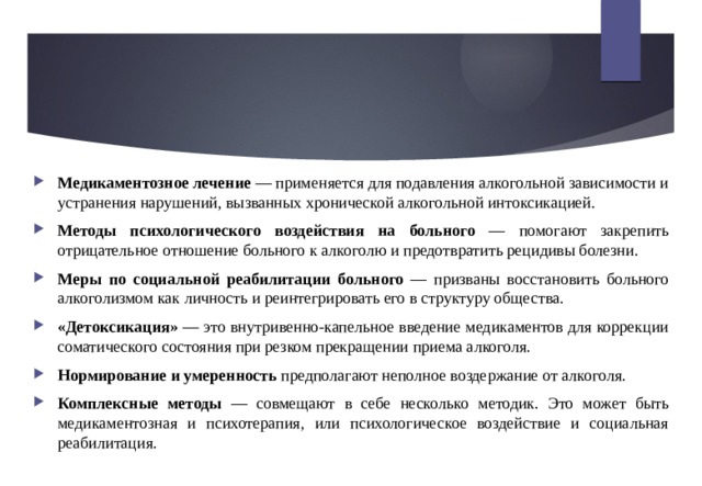 Медикаментозное лечение — применяется для подавления алкогольной зависимости и устранения нарушений, вызванных хронической алкогольной интоксикацией. Методы психологического воздействия на больного — помогают закрепить отрицательное отношение больного к алкоголю и предотвратить рецидивы болезни. Меры по социальной реабилитации больного — призваны восстановить больного алкоголизмом как личность и реинтегрировать его в структуру общества. «Детоксикация» — это внутривенно-капельное введение медикаментов для коррекции соматического состояния при резком прекращении приема алкоголя. Нормирование и умеренность предполагают неполное воздержание от алкоголя. Комплексные методы — совмещают в себе несколько методик. Это может быть медикаментозная и психотерапия, или психологическое воздействие и социальная реабилитация. 