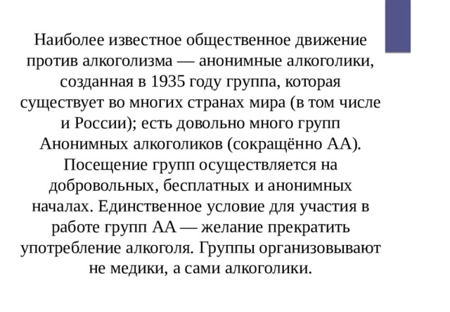 Наиболее известное общественное движение против алкоголизма — анонимные алкоголики, созданная в 1935 году группа, которая существует во многих странах мира (в том числе и России); есть довольно много групп Анонимных алкоголиков (сокращённо AA). Посещение групп осуществляется на добровольных, бесплатных и анонимных началах. Единственное условие для участия в работе групп AA — желание прекратить употребление алкоголя. Группы организовывают не медики, а сами алкоголики. 