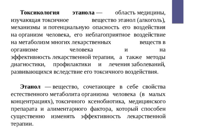 Токсикология этанола  — область медицины, изучающая токсичное вещество этанол (алкоголь), механизмы и потенциальную опасность его воздействия на организм человека, его неблагоприятное воздействие на метаболизм многих лекарственных веществ в организме человека и на эффективность лекарственной терапии, а также методы диагностики, профилактики и лечения заболеваний, развивающихся вследствие его токсичного воздействия. Этанол — вещество, сочетающее в себе свойства естественного метаболита организма человека (в малых концентрациях), токсичного ксенобиотика, медицинского препарата и алиментарного фактора, который способен существенно изменять эффективность лекарственной терапии. 