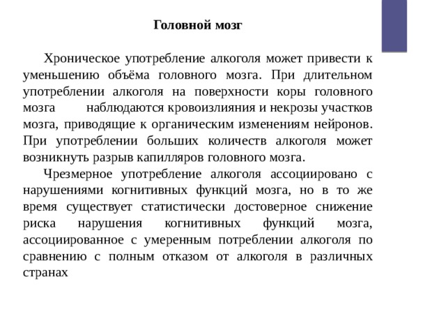 Головной мозг  Хроническое употребление алкоголя может привести к уменьшению объёма головного мозга. При длительном употреблении алкоголя на поверхности коры головного мозга наблюдаются кровоизлияния и некрозы участков мозга, приводящие к органическим изменениям нейронов. При употреблении больших количеств алкоголя может возникнуть разрыв капилляров головного мозга. Чрезмерное употребление алкоголя ассоциировано с нарушениями когнитивных функций мозга, но в то же время существует статистически достоверное снижение риска нарушения когнитивных функций мозга, ассоциированное с умеренным потреблении алкоголя по сравнению с полным отказом от алкоголя в различных странах 