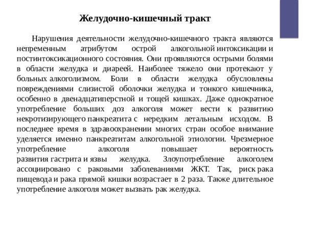 Желудочно-кишечный тракт  Нарушения деятельности желудочно-кишечного тракта являются непременным атрибутом острой алкогольной интоксикации и постинтоксикационного состояния. Они проявляются острыми болями в области желудка и диареей. Наиболее тяжело они протекают у больных алкоголизмом. Боли в области желудка обусловлены повреждениями слизистой оболочки желудка и тонкого кишечника, особенно в двенадцатиперстной и тощей кишках. Даже однократное употребление больших доз алкоголя может вести к развитию некротизирующего панкреатита с нередким летальным исходом. В последнее время в здравоохранении многих стран особое внимание уделяется именно панкреатитам алкогольной этиологии. Чрезмерное употребление алкоголя повышает вероятность развития гастрита и язвы желудка. Злоупотребление алкоголем ассоциировано с раковыми заболеваниями ЖКТ. Так, риск рака пищевода и рака прямой кишки возрастает в 2 раза. Также длительное употребление алкоголя может вызвать рак желудка. 