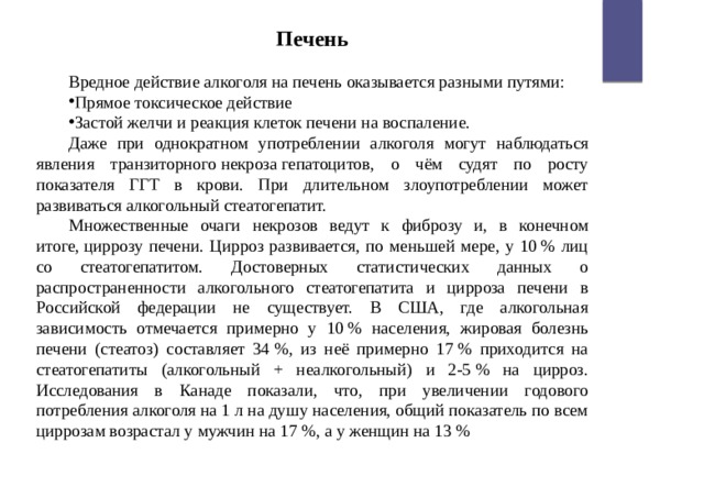 Печень  Вредное действие алкоголя на печень оказывается разными путями: Прямое токсическое действие Застой желчи и реакция клеток печени на воспаление. Даже при однократном употреблении алкоголя могут наблюдаться явления транзиторного некроза гепатоцитов, о чём судят по росту показателя ГГТ в крови. При длительном злоупотреблении может развиваться алкогольный стеатогепатит. Множественные очаги некрозов ведут к фиброзу и, в конечном итоге, циррозу печени. Цирроз развивается, по меньшей мере, у 10 % лиц со стеатогепатитом. Достоверных статистических данных о распространенности алкогольного стеатогепатита и цирроза печени в Российской федерации не существует. В США, где алкогольная зависимость отмечается примерно у 10 % населения, жировая болезнь печени (стеатоз) составляет 34 %, из неё примерно 17 % приходится на стеатогепатиты (алкогольный + неалкогольный) и 2-5 % на цирроз. Исследования в Канаде показали, что, при увеличении годового потребления алкоголя на 1 л на душу населения, общий показатель по всем циррозам возрастал у мужчин на 17 %, а у женщин на 13 % 