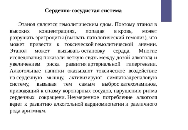 Сердечно-сосудистая система  Этанол является гемолитическим ядом. Поэтому этанол в высоких концентрациях, попадая в кровь, может разрушать эритроциты (вызвать патологический гемолиз), что может привести к токсической гемолитической анемии. Этанол может вызывать остановку сердца. Многие исследования показали чёткую связь между дозой алкоголя и увеличением риска развития артериальной гипертензии. Алкогольные напитки оказывают токсическое воздействие на сердечную мышцу, активизируют симпатоадреналовую систему, вызывая тем самым выброс катехоламинов, приводящий к спазму коронарных сосудов, нарушению ритма сердечных сокращени. Неумеренное потребление алкоголя ведет к развитию алкогольной кардиомиопатии и различного рода аритмиям. 