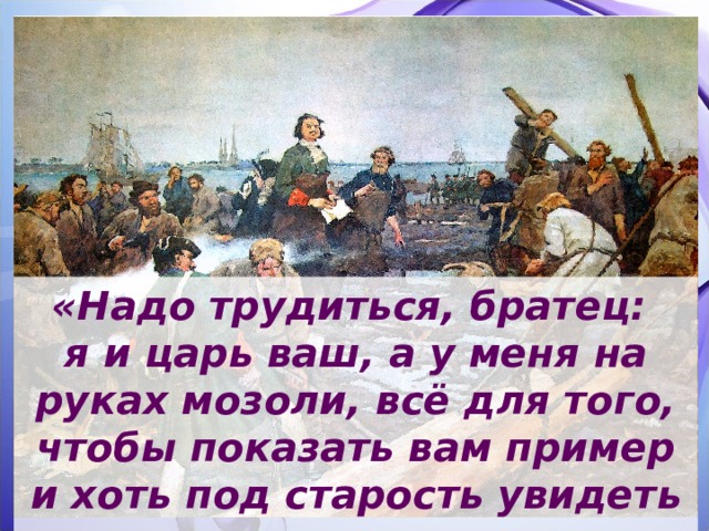 «Надо трудиться, братец: я и царь ваш, а у меня на руках мозоли, всё для того, чтобы показать вам пример и хоть под старость увидеть в вас хороших помощников мне и слуг отечеству».  