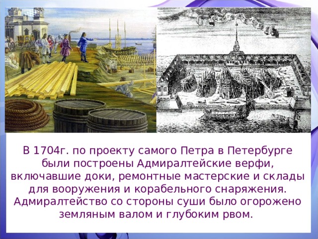 В 1704г. по проекту самого Петра в Петербурге были построены Адмиралтейские верфи, включавшие доки, ремонтные мастерские и склады для вооружения и корабельного снаряжения. Адмиралтейство со стороны суши было огорожено земляным валом и глубоким рвом. 