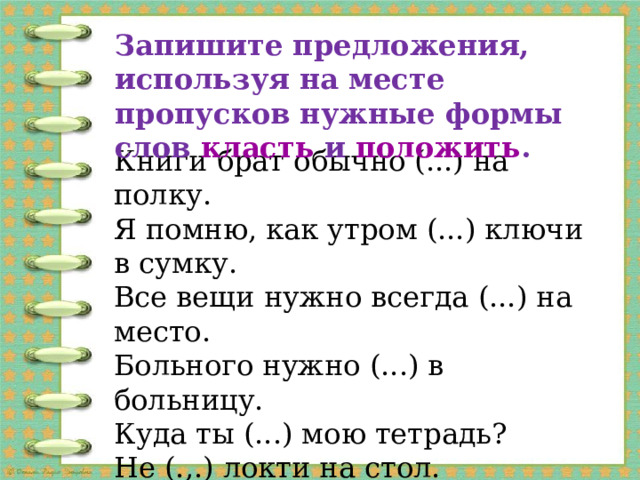 запишите предложения, используя на месте пропусков нужные формы слов класть и положить . книги брат обычно (. ) на полку. я помню, как утром (. ) ключи в сумку. все вещи нужно всегда (. ) на место. больного нужно (. ) в больницу. куда ты (. ) мою тетрадь? не (. ) локти на стол. я могу (. ) твои туфли в шкаф? не нужно (. ) немытые яблоки на стол. 