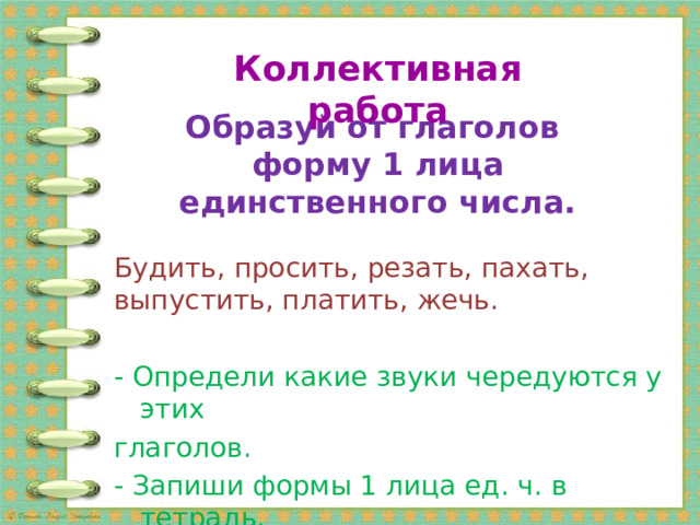 Коллективная работа Образуй от глаголов  форму 1 лица единственного числа. Будить, просить, резать, пахать, выпустить, платить, жечь. - Определи какие звуки чередуются у этих глаголов. - Запиши формы 1 лица ед. ч. в тетрадь. 