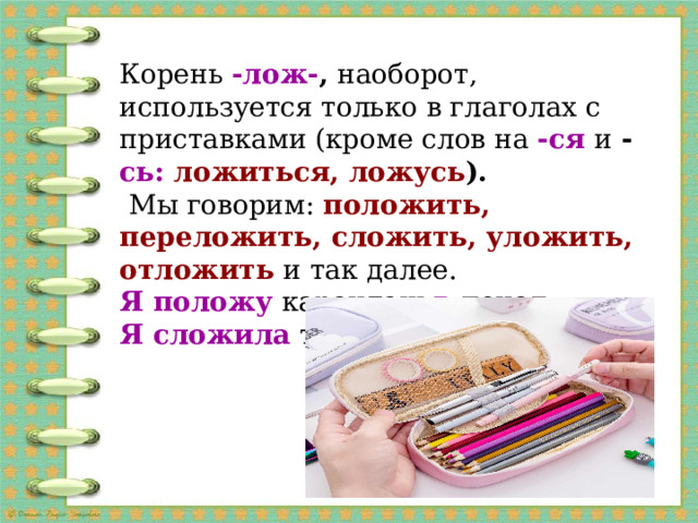 Корень -лож- , наоборот, используется только в глаголах с приставками (кроме слов на -ся и - сь: ложиться, ложусь ). Мы говорим: положить, переложить, сложить, уложить, отложить и так далее. Я положу карандаш в пенал. Я сложила тетрадки в портфель.