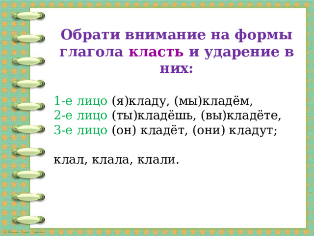 обрати внимание на формы глагола класть и ударение в них: 1-е лицо (я)кладу, (мы)кладём, 2-е лицо (ты)кладёшь, (вы)кладёте, 3-е лицо (он) кладёт, (они) кладут; клал, клала, клали.