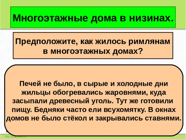 Многоэтажные дома в низинах. Предположите, как жилось римлянам в многоэтажных домах? Печей не было, в сырые и холодные дни жильцы обогревались жаровнями, куда засыпали древесный уголь. Тут же готовили пищу. Бедняки часто ели всухомятку. В окнах домов не было стёкол и закрывались ставнями. 