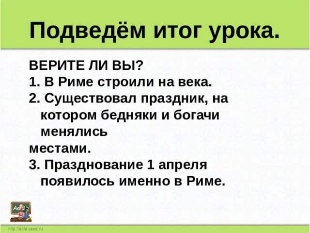 Подведём итог урока. ВЕРИТЕ ЛИ ВЫ? 1. В Риме строили на века. 2. Существовал праздник, на котором бедняки и богачи менялись местами. 3. Празднование 1 апреля появилось именно в Риме.     