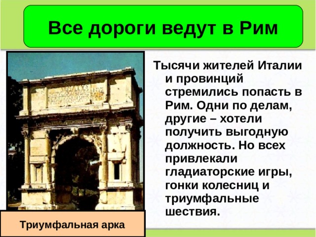 Все дороги ведут в Рим Тысячи жителей Италии и провинций стремились попасть в Рим. Одни по делам, другие – хотели получить выгодную должность. Но всех привлекали гладиаторские игры, гонки колесниц и триумфальные шествия. Триумфальная арка 