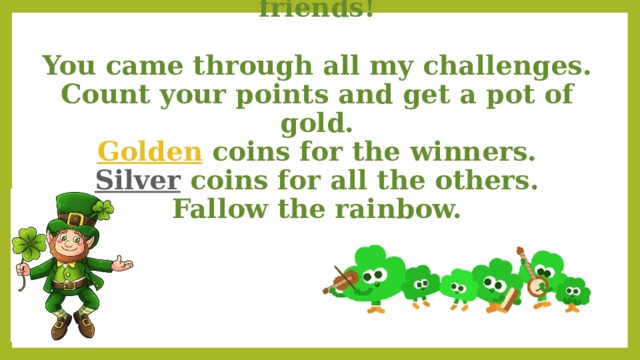 My congratulations to you my friends!  You came through all my challenges. Count your points and get a pot of gold. Golden coins for the winners. Silver coins for all the others. Fallow the rainbow. 