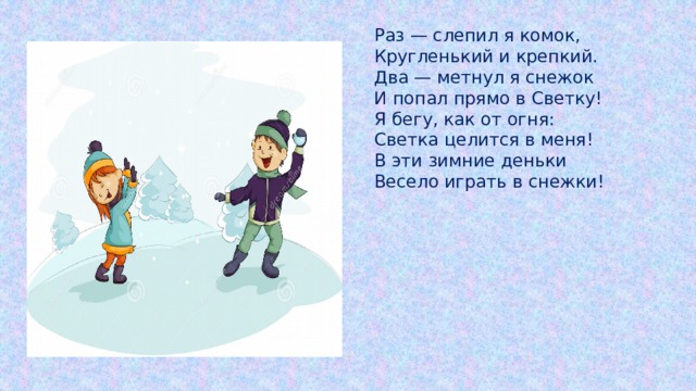 Раз — слепил я комок,  Кругленький и крепкий.  Два — метнул я снежок  И попал прямо в Светку!  Я бегу, как от огня:  Светка целится в меня!  В эти зимние деньки  Весело играть в снежки! 