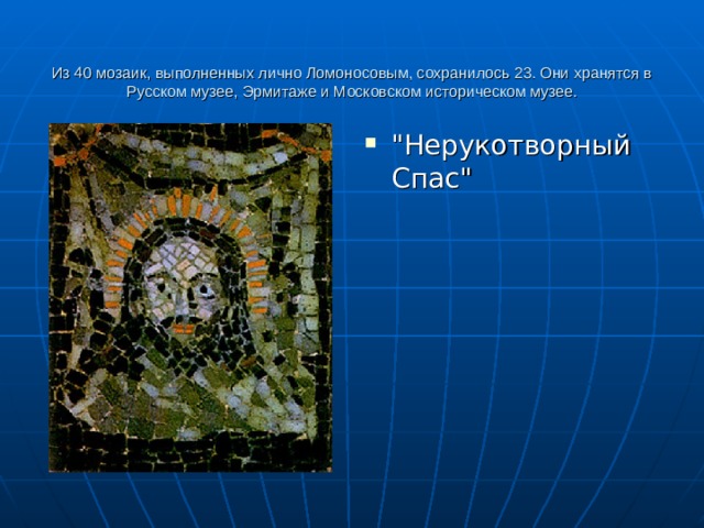   Из 40 мозаик, выполненных лично Ломоносовым, сохранилось 23. Они хранятся в Русском музее, Эрмитаже и Московском историческом музее.    