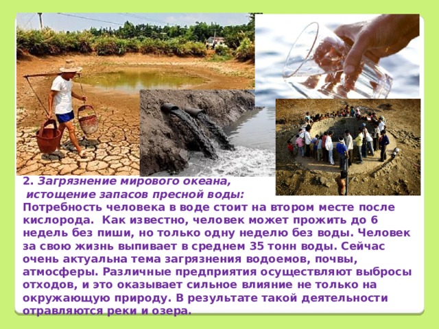        2. Загрязнение мирового океана,  истощение запасов пресной воды: Потребность человека в воде стоит на втором месте после кислорода. Как известно, человек может прожить до 6 недель без пиши, но только одну неделю без воды. Человек за свою жизнь выпивает в среднем 35 тонн воды. Сейчас очень актуальна тема загрязнения водоемов, почвы, атмосферы. Различные предприятия осуществляют выбросы отходов, и это оказывает сильное влияние не только на окружающую природу. В результате такой деятельности отравляются реки и озера. 