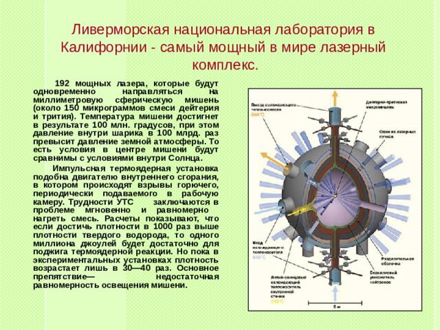 Ливерморская национальная лаборатория в Калифорнии - самый мощный в мире лазерный  комплекс.  192 мощных лазера, которые будут одновременно направляться на миллиметровую сферическую мишень (около 150 микрограммов смеси дейтерия и трития). Температура мишени достигнет в результате 100 млн. градусов, при этом давление внутри шарика в 100 млрд. раз превысит давление земной атмосферы. То есть условия в центре мишени будут сравнимы с условиями внутри Солнца.  Импульсная термоядерная установка подобна двигателю внутреннего сгорания, в котором происходят взрывы горючего, периодически подаваемого в рабочую камеру. Трудности УТС заключаются в проблеме мгновенно и равномерно нагреть смесь. Расчеты показывают, что если достичь плотности в 1000 раз выше плотности твердого водорода, то одного миллиона джоулей будет достаточно для поджига термоядерной реакции. Но пока в экспериментальных установках плотность возрастает лишь в 30—40 раз. Основное препятствие— недостаточная равномерность освещения мишени.  