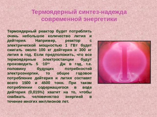 Термоядерный синтез-надежда современной энергетики Термоядерный реактор будет потреблять очень небольшое количество лития и дейтерия. Например, реактор с электрической мощностью 1 ГВт будет сжигать около 100 кг дейтерия и 300 кг лития в год. Если предположить, что все термоядерные электростанции будут производить 5 ·10 20 Дж в год, т.е. половину будущих потребностей электроэнергии, то общее годовое потребление дейтерия и лития составят всего 1500 и 4500 тонн. При таком потреблении содержащегося в воде дейтерия (0,015%) хватит на то, чтобы снабжать человечество энергией в течение многих миллионов лет. 