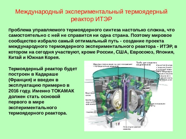 Международный экспериментальный термоядерный реактор ИТЭР П роблема управляемого термоядерного синтеза настолько сложна, что самостоятельно с ней не справится ни одна страна. Поэтому мировое сообщество избрало самый оптимальный путь - создание проекта международного термоядерного экспериментального реактора - ИТЭР, в котором на сегодня участвуют, кроме России, США, Евросоюз, Япония, Китай и Южная Корея.  Термоядерный реактор будет построен в Кадараше (Франция) и введен в эксплуатацию примерно в 2016 году. Именно ТОКАМАК должен стать основой первого в мире экспериментального термоядерного реактора.  