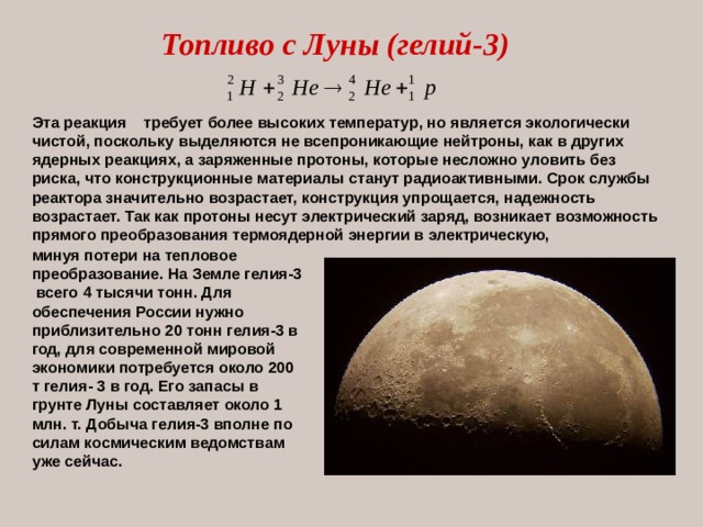 Топливо с Луны (гелий-3) Эта реакция требует более высоких температур, но является экологически чистой, поскольку выделяются не всепроникающие нейтроны, как в других ядерных реакциях, а заряженные протоны, которые несложно уловить без риска, что конструкционные материалы станут радиоактивными. Срок службы реактора значительно возрастает, конструкция упрощается, надежность возрастает. Так как протоны несут электрический заряд, возникает возможность прямого преобразования термоядерной энергии в электрическую, минуя потери на тепловое преобразование. На Земле гелия-3 всего 4 тысячи тонн. Для обеспечения России нужно приблизительно 20 тонн гелия-3 в год, для современной мировой экономики потребуется около 200 т гелия- 3 в год. Его запасы в грунте Луны составляет около 1 млн. т. Добыча гелия-3 вполне по силам космическим ведомствам уже сейчас. 