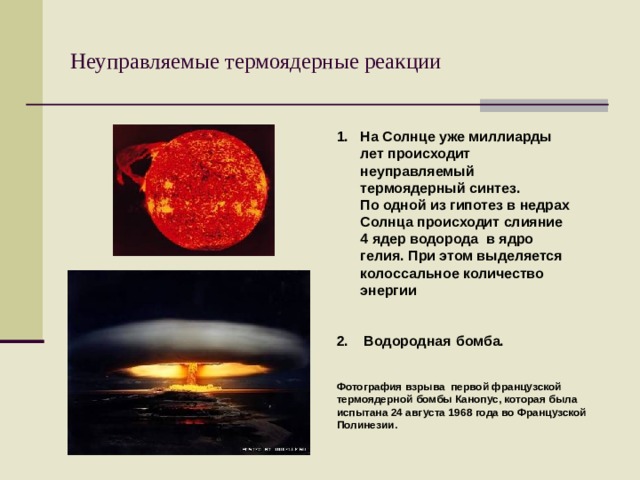 Неуправляемые термоядерные реакции На Солнце уже миллиарды лет происходит неуправляемый термоядерный синтез.  По одной из гипотез в недрах Солнца происходит слияние 4 ядер водорода в ядро гелия. При этом выделяется колоссальное количество энергии   2 . Водородная  бомба. Фотография взрыва первой французской термоядерной бомбы Канопус, которая была испытана 24 августа 1968 года во Французской Полинезии. 