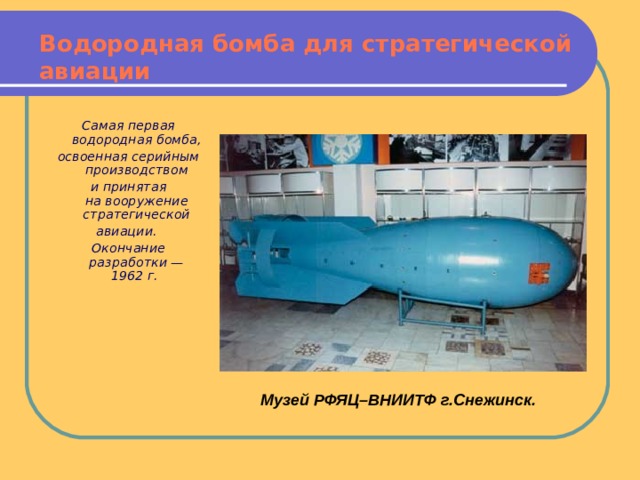 Водородная бомба для стратегической авиации Самая первая водородная бомба, освоенная серийным производством и принятая на вооружение стратегической авиации. Окончание разработки — 1962 г.    Музей РФЯЦ–ВНИИТФ г.Снежинск. 