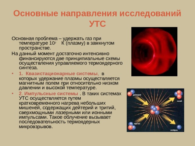 Основные направления исследований УТС Основная проблема – удержать газ при температуре 10 7 К (плазму) в замкнутом пространстве. На данный момент достаточно интенсивно финансируются две принципиальные схемы осуществления управляемого термоядерного синтеза. 1.   Квазистационарные системы , в которых удержание плазмы осуществляется магнитным полем при относительно низком давлении и высокой температуре. 2 . Импульсные системы . В таких системах УТС осуществляется путем кратковременного нагрева небольших мишеней, содержащих дейтерий и тритий, сверхмощными лазерными или ионными импульсами. Такое облучение вызывает последовательность термоядерных микровзрывов. 