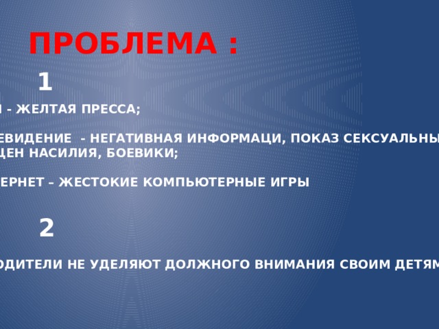 ПРОБЛЕМА : 1 СМИ - ЖЕЛТАЯ ПРЕССА;  ТЕТЕВИДЕНИЕ - НЕГАТИВНАЯ ИНФОРМАЦИ, ПОКАЗ СЕКСУАЛЬНЫХ СЦЕН И СЦЕН НАСИЛИЯ, БОЕВИКИ;  ИНТЕРНЕТ – ЖЕСТОКИЕ КОМПЬЮТЕРНЫЕ ИГРЫ 2 РОДИТЕЛИ НЕ УДЕЛЯЮТ ДОЛЖНОГО ВНИМАНИЯ СВОИМ ДЕТЯМ. 