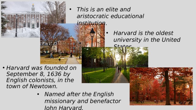 This is an elite and aristocratic educational institution. Harvard is the oldest university in the United States. Harvard was founded on September 8, 1636 by English colonists, in the town of Newtown. Named after the English missionary and benefactor John Harvard. 