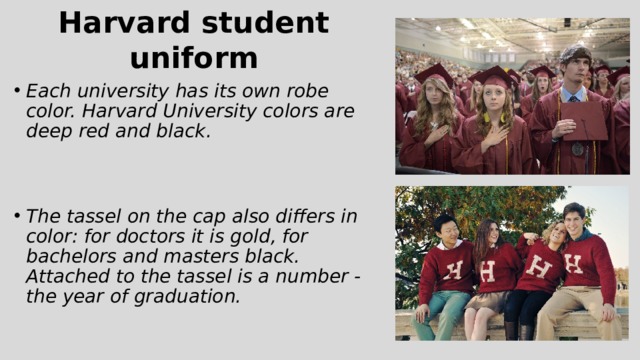 Harvard student uniform Each university has its own robe color. Harvard University colors are deep red and black. The tassel on the cap also differs in color: for doctors it is gold, for bachelors and masters black. Attached to the tassel is a number - the year of graduation. 