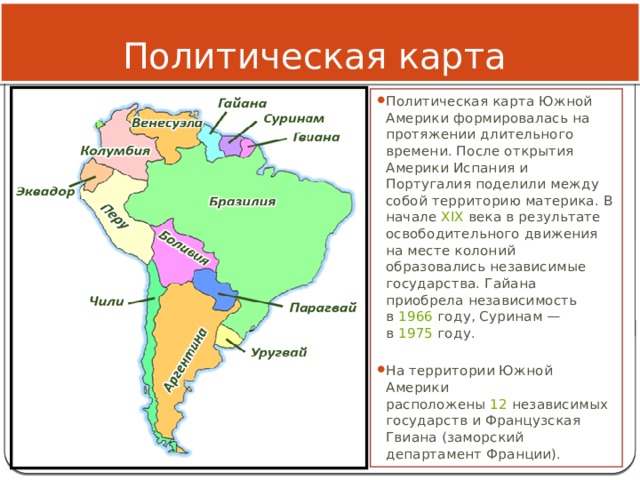 Политическая карта Политическая карта Южной Америки формировалась на протяжении длительного времени. После открытия Америки Испания и Португалия поделили между собой территорию материка. В начале  XIX  века в результате освободительного движения на месте колоний образовались независимые государства. Гайана приобрела независимость в  1966  году, Суринам — в  1975  году. На территории Южной Америки расположены  12  независимых государств и Французская Гвиана (заморский департамент Франции). 
