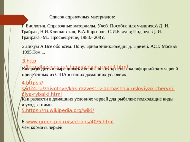 Список справочных материалов: 1. Биология. Справочные материалы. Учеб. Пособие для учащихся\ Д. И. Трайрак, Н.И.Клинковская, В.А.Карьенов, С.И.Балуев; Под ред. Д. И. Трайрака.-М.: Просвещение, 1983.- 208 c. 2.Ликум А.Все обо всем. Популярная энциклопедия для детей. АСТ. Москва 1995.Том 1. 3. http ://fermabusines.ru/chervi/vidyi/razvodit.html. Как разводить и выращивать американских красных калифорнийских червей привезенных из США в наших домашних условиях 4. https :// sad24.ru/zhivotnye/kak-razvesti-v-domashnix-usloviyax-chervej-dlya-rybalki.html Как развести в домашних условиях червей для рыбалки: подходящие виды и уход за ними 5. https ://ru.wikipedia.org/wiki /  6. www.green-pik.ru/sections/40/5.html Чем кормить червей 