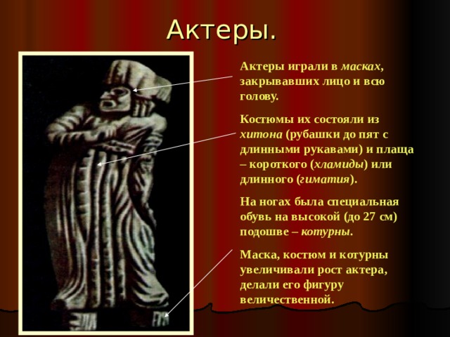 Актеры. Актеры играли в масках , закрывавших лицо и всю голову. Костюмы их состояли из хитона (рубашки до пят с длинными рукавами) и плаща – короткого ( хламиды ) или длинного ( гиматия ). На ногах была специальная обувь на высокой (до 27 см) подошве – котурны . Маска, костюм и котурны увеличивали рост актера, делали его фигуру величественной. 