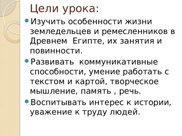 Цели урока: Изучить особенности жизни земледельцев и ремесленников в Древнем  Египте, их занятия и повинности. Развивать  коммуникативные способности, умение работать с текстом и картой, творческое мышление, память , речь. Воспитывать интерес к истории, уважение к труду людей. 