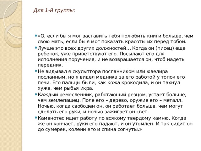 Для 1-й группы: «О, если бы я мог заставить тебя полюбить книги больше, чем свою мать, если бы я мог показать красоты их перед тобой. Лучше это всех других должностей… Когда он (писец) еще ребенок, уже приветствуют его. Посылают его для исполнения поручения, и не возвращается он, чтоб надеть передник. Не видывал я скульптора посланником или ювелира посланным, но я видел медника за его работой у топок его печи. Его пальцы были, как кожа крокодила, и он пахнул хуже, чем рыбья икра. Каждый ремесленник, работающий резцом, устает больше, чем землепашец. Поле его – дерево, оружие его – металл. Ночью, когда свободен он, он работает больше, чем могут сделать его руки, и ночью зажигает он свет. Каменотес ищет работу по всякому твердому камню. Когда же он кончает, руки его падают, и он утомлен. И так сидит он до сумерек, колени его и спина согнуты.» 