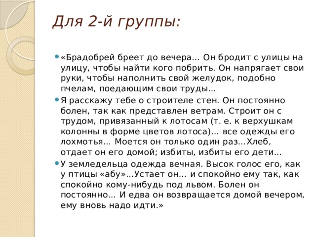 Для 2-й группы: «Брадобрей бреет до вечера… Он бродит с улицы на улицу, чтобы найти кого побрить. Он напрягает свои руки, чтобы наполнить свой желудок, подобно пчелам, поедающим свои труды… Я расскажу тебе о строителе стен. Он постоянно болен, так как представлен ветрам. Строит он с трудом, привязанный к лотосам (т. е. к верхушкам колонны в форме цветов лотоса)… все одежды его лохмотья… Моется он только один раз…Хлеб, отдает он его домой; избиты, избиты его дети… У земледельца одежда вечная. Высок голос его, как у птицы «абу»…Устает он… и спокойно ему так, как спокойно кому-нибудь под львом. Болен он постоянно… И едва он возвращается домой вечером, ему вновь надо идти.» 