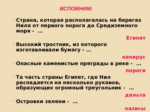 Вспомним: Страна, которая располагалась на берегах Нила от первого порога до Средиземного моря - … Страна, которая располагалась на берегах Нила от первого порога до Средиземного моря - … Египет Высокий тростник, из которого изготавливали бумагу - … Высокий тростник, из которого изготавливали бумагу - … папирус Опасные каменистые преграды в реке - … Опасные каменистые преграды в реке - … пороги Та часть страны Египет, где Нил распадается на несколько рукавов, образующих огромный треугольник - … Та часть страны Египет, где Нил распадается на несколько рукавов, образующих огромный треугольник - … дельта Островки зелени - … Островки зелени - … оазисы Правитель Древнего Египта - … Правитель Древнего Египта - … Фараон 