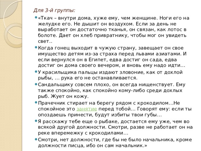 Для 3-й группы: «Ткач – внутри дома, хуже ему, чем женщине. Ноги его на желудке его. Не дышит он воздухом. Если за день не выработает он достаточно тканья, он связан, как лотос в болоте. Дает он хлеб привратнику, чтобы мог он увидеть свет.. Когда гонец выходит в чужую страну, завещает он свое имущество детям из-за страха перед львами азиатами. И если вернулся он в Египет, едва достиг он сада, едва достиг он дома своего вечером, и вновь ему надо идти… У красильщика пальцы издают зловоние, как от дохлой рыбы, … рука его не останавливается. Сандальщику совсем плохо, он всегда нищенствует. Ему также спокойно, как спокойно кому-либо среди дохлых рыб. Жует он кожу. Прачечник стирает на берегу рядом с крокодилом…Не спокойное это  занятие  перед тобой… Говорят ему: если ты опоздаешь принести, будут избиты твои губы… Я расскажу тебе еще о рыбаке, достается ему уже, чем во всякой другой должности. Смотри, разве не работает он на реке вперемежку с крокодилами… Смотри, нет должности, где бы не было начальника, кроме должности писца, ибо он сам начальник.» 