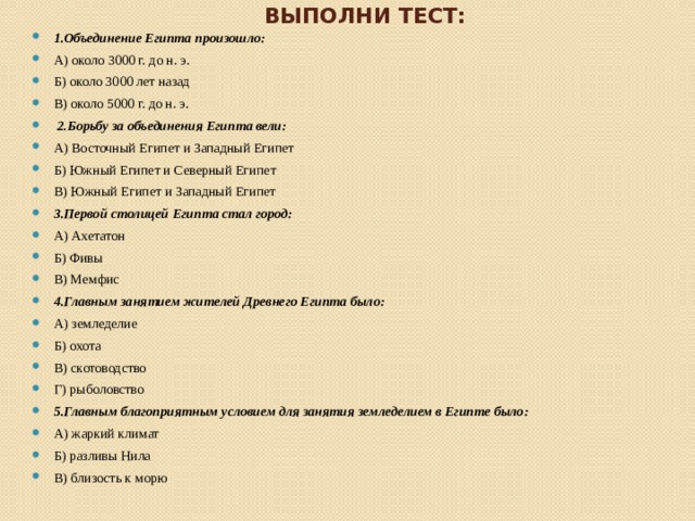 Выполни тест: 1.Объединение Египта произошло: А) около 3000 г. до н. э. Б) около 3000 лет назад В) около 5000 г. до н. э. 2.Борьбу за объединения Египта вели: А) Восточный Египет и Западный Египет Б) Южный Египет и Северный Египет В) Южный Египет и Западный Египет 3.Первой столицей Египта стал город: А) Ахетатон Б) Фивы В) Мемфис 4.Главным занятием жителей Древнего Египта было: А) земледелие Б) охота В) скотоводство Г) рыболовство 5.Главным благоприятным условием для занятия земледелием в Египте было: А) жаркий климат Б) разливы Нила В) близость к морю 