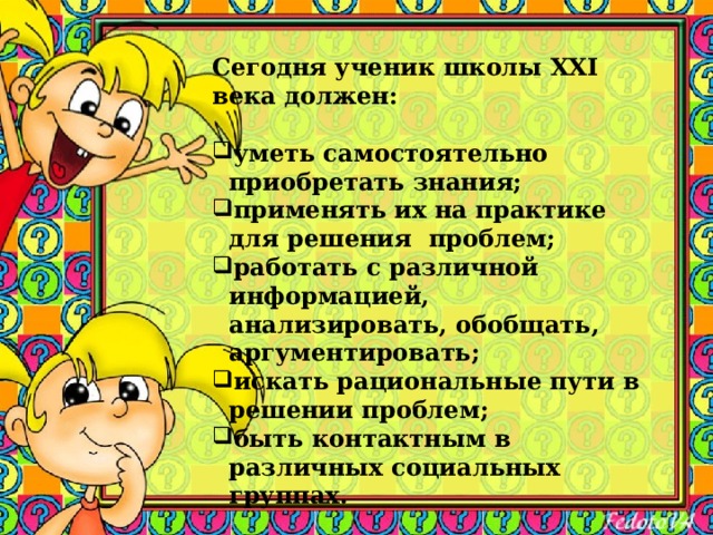 Сегодня ученик школы XXI века должен:  уметь самостоятельно приобретать знания; применять их на практике для решения проблем; работать с различной информацией, анализировать, обобщать, аргументировать; искать рациональные пути в решении проблем; быть контактным в различных социальных группах.   