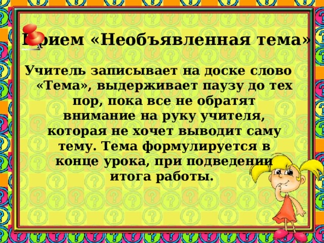Прием «Необъявленная тема» Учитель записывает на доске слово «Тема», выдерживает паузу до тех пор, пока все не обратят внимание на руку учителя, которая не хочет выводит саму тему. Тема формулируется в конце урока, при подведении итога работы. 
