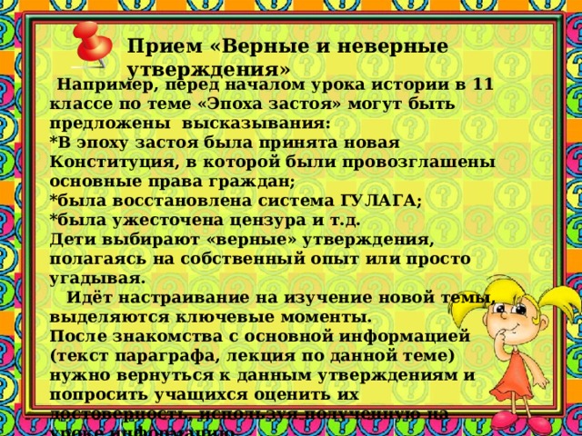 Прием «Верные и неверные утверждения»     Например, перед началом урока истории в 11 классе по теме «Эпоха застоя» могут быть предложены высказывания:  *В эпоху застоя была принята новая Конституция, в которой были провозглашены основные права граждан;  *была восстановлена система ГУЛАГА;  *была ужесточена цензура и т.д.  Дети выбирают «верные» утверждения, полагаясь на собственный опыт или просто угадывая.    Идёт настраивание на изучение новой темы, выделяются ключевые моменты. После знакомства с основной информацией (текст параграфа, лекция по данной теме) нужно вернуться к данным утверждениям и попросить учащихся оценить их достоверность, используя полученную на уроке информацию. 