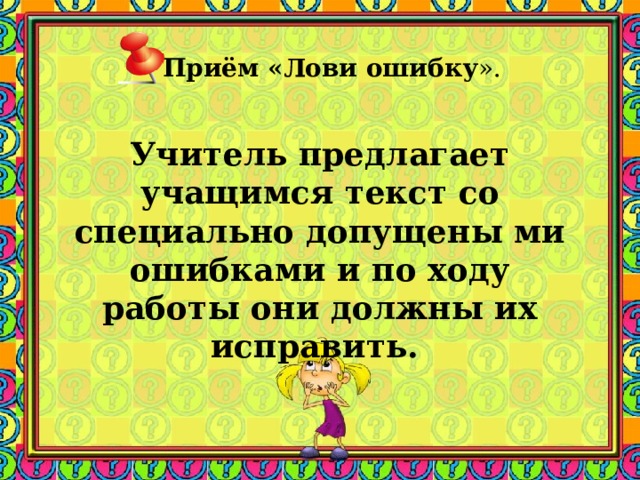 Приём «Лови ошибку ».    Учитель предлагает учащимся текст со специально допущены ми ошибками и по ходу работы они должны их исправить.  Заметки к слайду При изучении темы «Политическое развитите СССР в 30-е годы» учитель может предложить анекдот с вопросом о том, какую сторону жизни он отражал. На Страстной площади в Москве с пьедестала исчез памятник Пушкину. Москва пришла в ужас. Но через несколько дней Пушкин вновь оказался на прежнем месте. Москвичи бросились к нему: - Пушкин, Пушкин, где ты был? - На Лубянке в ОГПУ. - Зачем ты им понадобился? - Выпытывали адрес скупого рыцаря .  