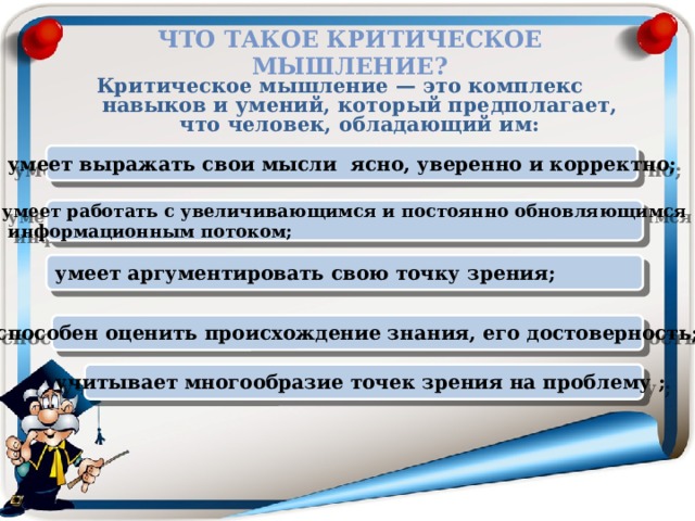 Что такое критическое мышление? Критическое мышление — это комплекс навыков и умений, который предполагает, что человек, обладающий им:  умеет выражать свои мысли ясно, уверенно и корректно; умеет работать с увеличивающимся и постоянно обновляющимся  информационным потоком; умеет аргументировать свою точку зрения; способен оценить происхождение знания, его достоверность; учитывает многообразие точек зрения на проблему ;  