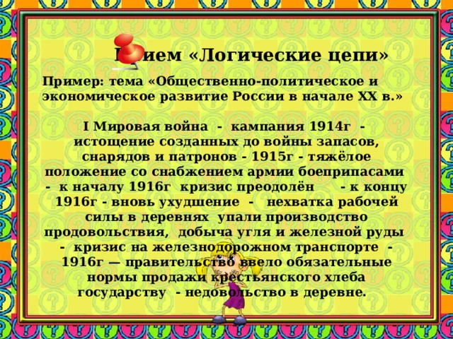 Прием «Логические цепи» Пример: тема «Общественно-политическое и экономическое развитие России в начале XX в.» I Мировая война - кампания 1914г - истощение созданных до войны запасов, снарядов и патронов - 1915г - тяжёлое положение со снабжением армии боеприпасами - к началу 1916г кризис преодолён - к концу 1916г - вновь ухудшение - нехватка рабочей силы в деревнях упали производство продовольствия, добыча угля и железной руды - кризис на железнодорожном транспорте - 1916г — правительство ввело обязательные нормы продажи крестьянского хлеба государству - недовольство в деревне.     Заметки к слайду при работе с текстом составляются логические цепочки, тезисы. Эти виды записей помогают быстро записать события в определенной последовательности.  