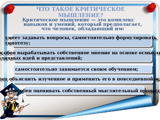 Что такое критическое мышление? Критическое мышление — это комплекс навыков и умений, который предполагает, что человек, обладающий им:  умеет задавать вопросы, самостоятельно формулировать гипотезу; способен вырабатывать собственное мнение на основе осмысления различных идей и представлений;  самостоятельно занимается своим обучением;  умеет объяснить изученное и применить его в повседневной жизни; способен оценивать собственный мыслительный процесс 