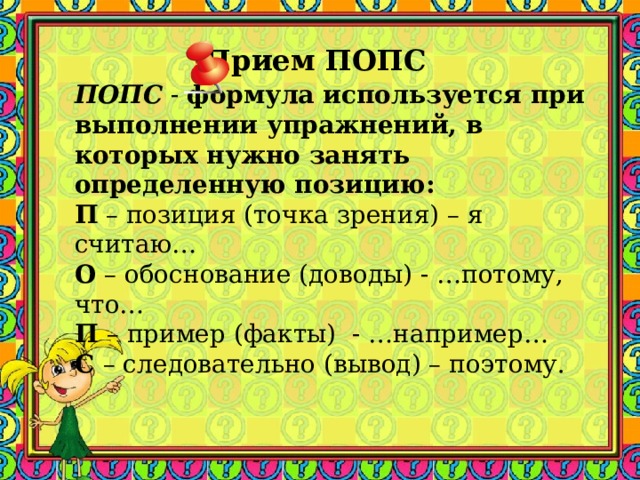 Прием ПОПС  ПОПС - формула используется при выполнении упражнений, в которых нужно занять определенную позицию: П – позиция (точка зрения) – я считаю… О – обоснование (доводы) - …потому, что… П – пример (факты) - …например… С – следовательно (вывод) – поэтому. 