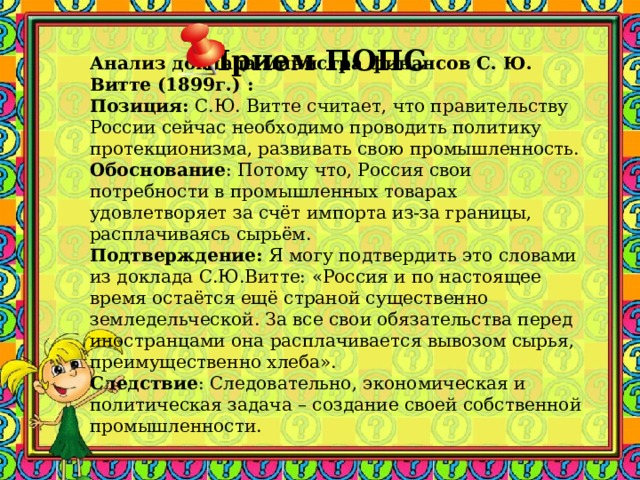 Прием ПОПС  Анализ доклада министра финансов С. Ю. Витте (1899г.) :  Позиция: С.Ю. Витте считает, что правительству России сейчас необходимо проводить политику протекционизма, развивать свою промышленность.   Обоснование : Потому что, Россия свои потребности в промышленных товарах удовлетворяет за счёт импорта из-за границы, расплачиваясь сырьём.   Подтверждение: Я могу подтвердить это словами из доклада С.Ю.Витте: «Россия и по настоящее время остаётся ещё страной существенно земледельческой. За все свои обязательства перед иностранцами она расплачивается вывозом сырья, преимущественно хлеба».   Следствие : Следовательно, экономическая и политическая задача – создание своей собственной промышленности.    